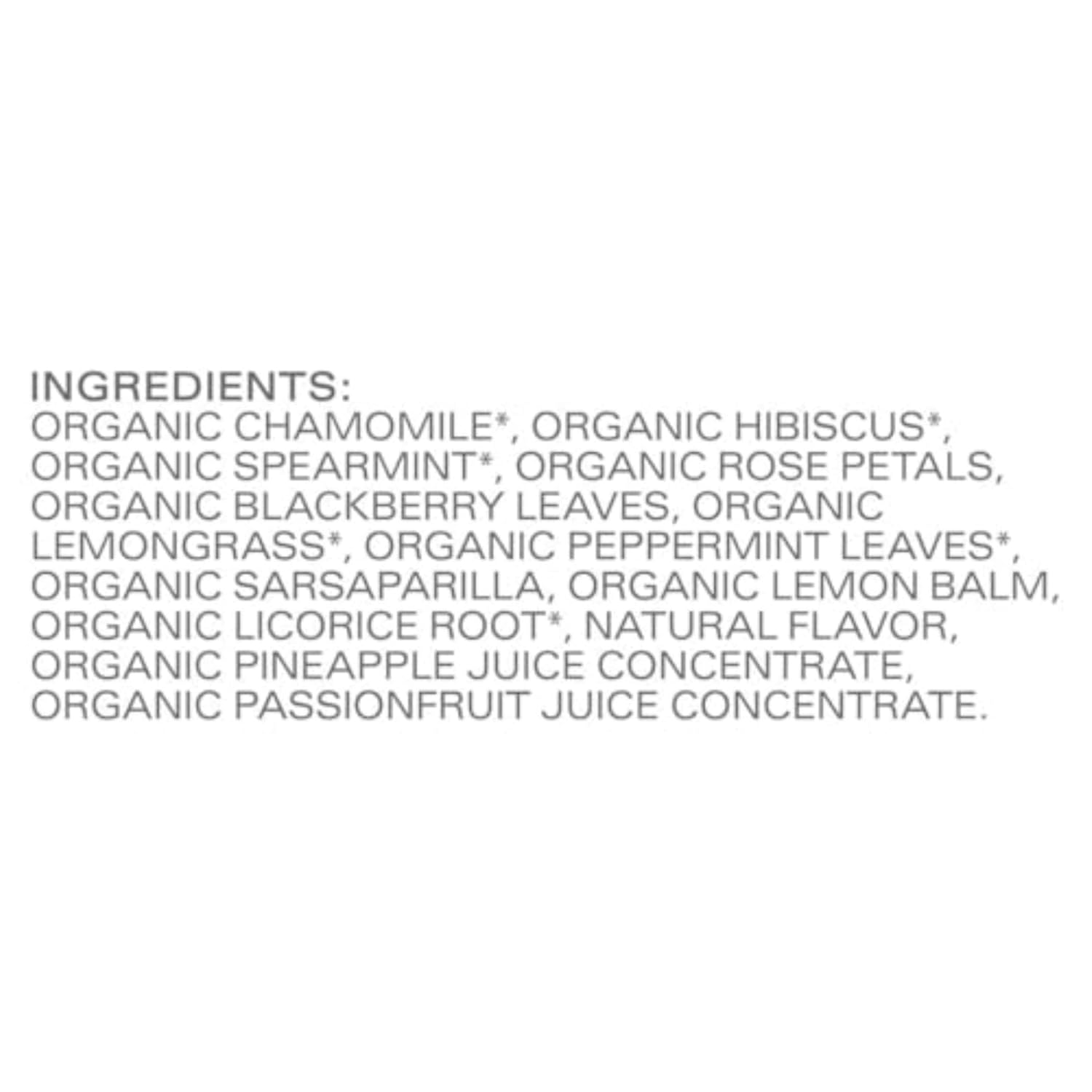 multi-botanical blend: chamomile, hibiscus, spearmint, rose petals, lemongrass, blackberry leaves, peppermint, sarsaparilla root, lemon balm, licorice root